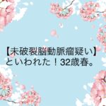 【未破裂脳動脈瘤疑い】といわれた！32歳春。